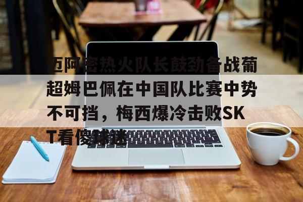 九游体育APP迈阿密热火队长鼓劲备战葡超姆巴佩在中国队比赛中势不可挡，梅西爆冷击败SKT看傻球迷的简单介绍